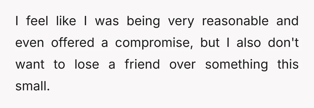 I feel like I was being very reasonable and even offered a compromise, but I also don't want to lose a friend over something this small.