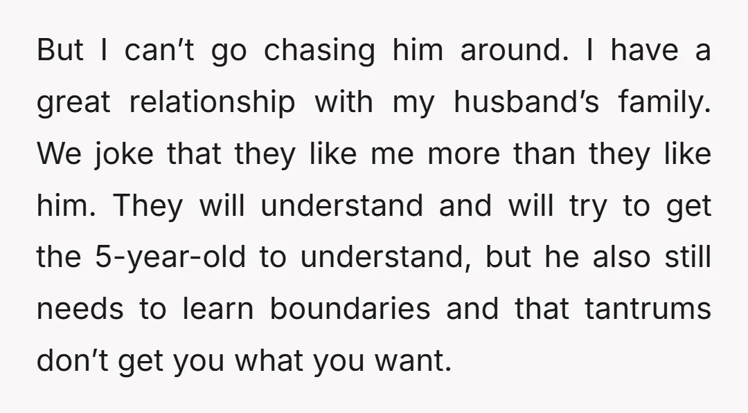 But I can’t go chasing him around. I have a great relationship with my husband’s family. We joke that they like me more than they like him. They will understand...