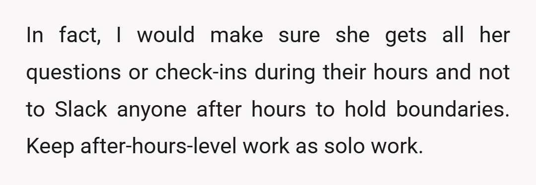 In fact, I would make sure she gets all her questions or check-ins during their hours and not to Slack anyone after hours to hold boundaries. Keep after-hours-level work as...