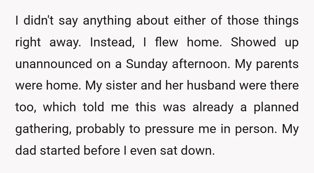 I didn't say anything about either of those things right away. Instead, I flew home. Showed up unannounced on a Sunday afternoon. My parents were home. My sister and her...