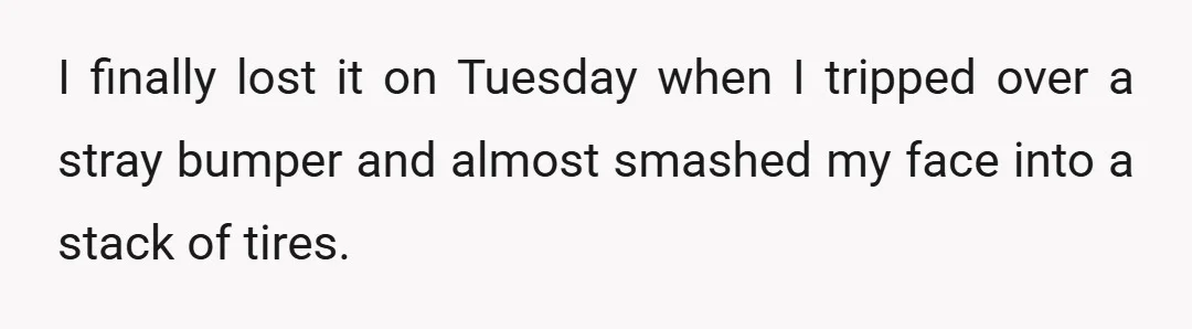 I finally lost it on Tuesday when I tripped over a stray bumper and almost smashed my face into a stack of tires.
