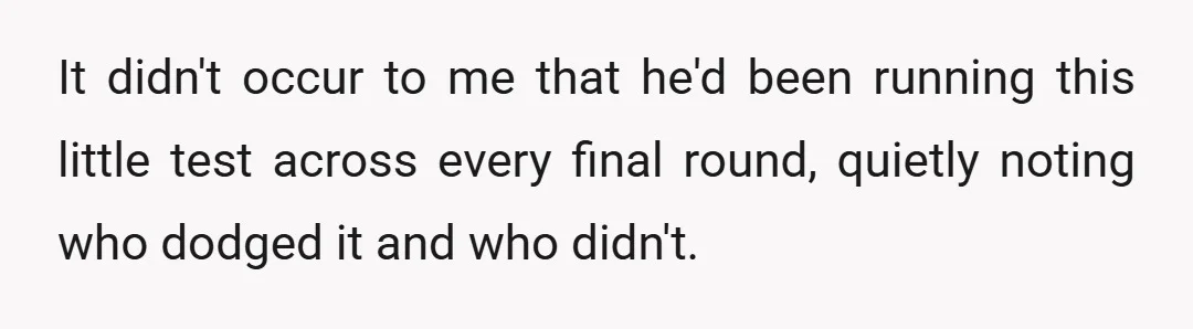 It didn't occur to me that he'd been running this little test across every final round, quietly noting who dodged it and who didn't.