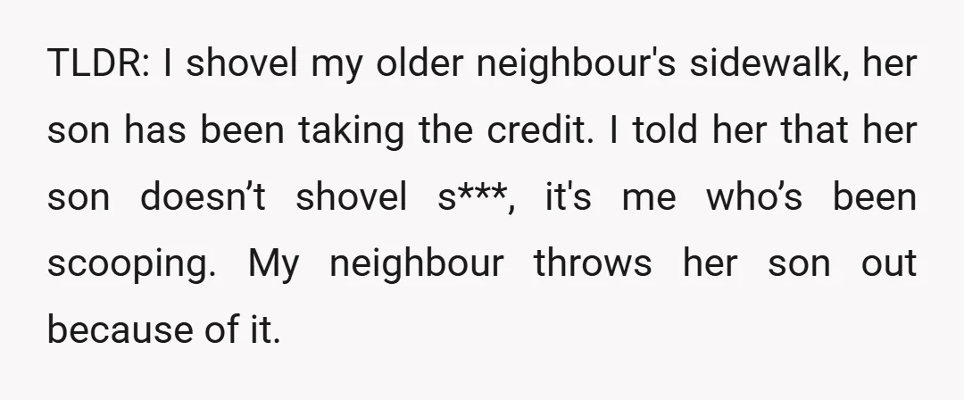 TLDR: I shovel my older neighbour's sidewalk, her son has been taking the credit. I told her that her son doesn’t shovel s***, it's me who’s been scooping. My neighbour...