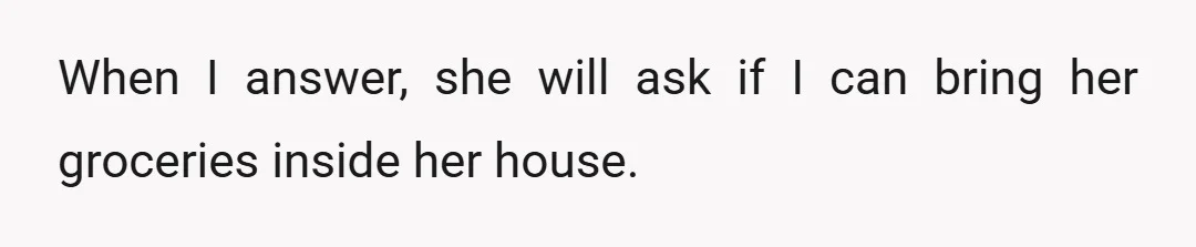When I answer, she will ask if I can bring her groceries inside her house.