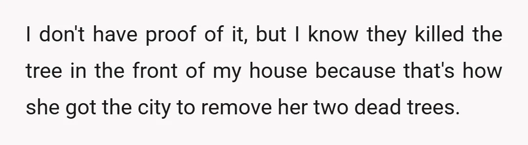 I don't have proof of it, but I know they killed the tree in the front of my house because that's how she got the city to remove her two...