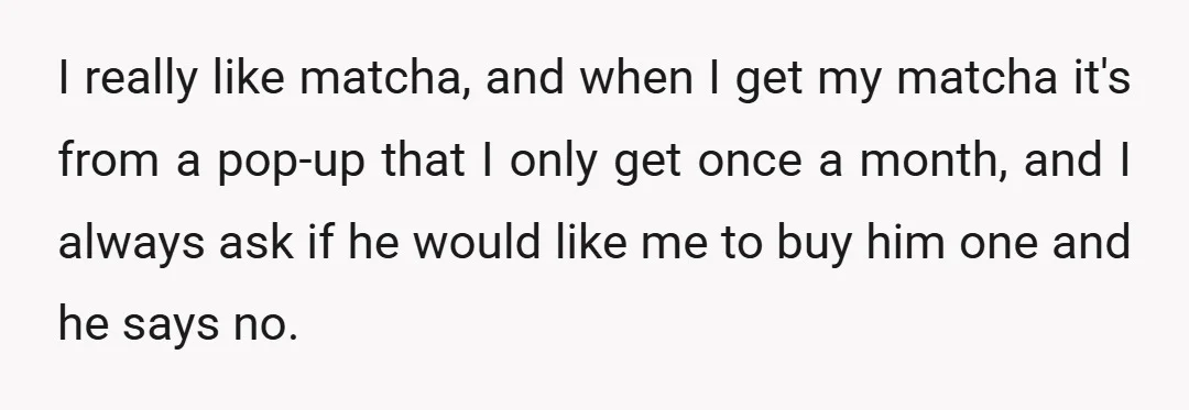I really like matcha, and when I get my matcha it's from a pop-up that I only get once a month, and I always ask if he would like me...