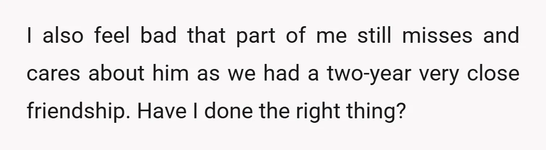 I also feel bad that part of me still misses and cares about him as we had a two-year very close friendship. Have I done the right thing?