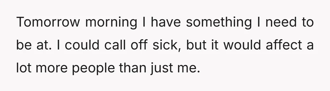 Tomorrow morning I have something I need to be at. I could call off sick, but it would affect a lot more people than just me.
