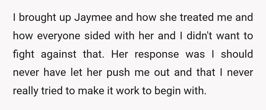 I brought up Jaymee and how she treated me and how everyone sided with her and I didn't want to fight against that. Her response was I should never have...