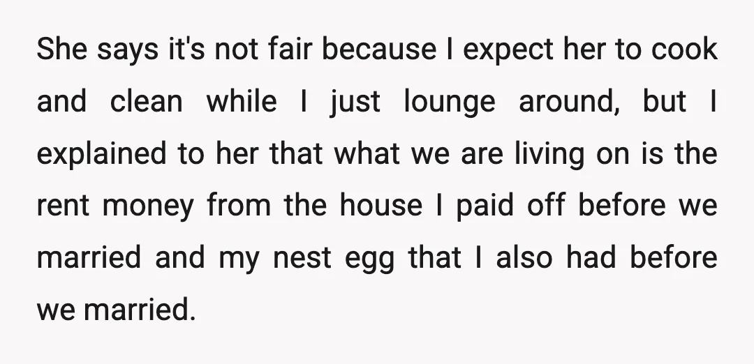 She says it's not fair because I expect her to cook and clean while I just lounge around, but I explained to her that what we are living on is...
