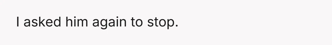 I asked him again to stop.