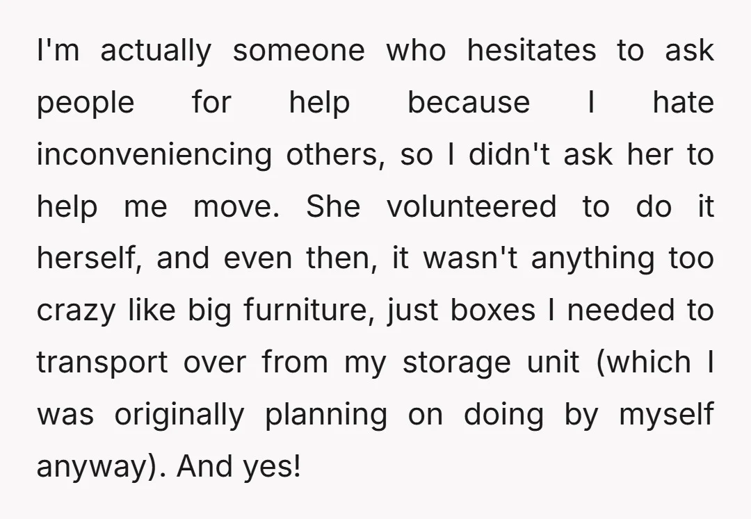 I'm actually someone who hesitates to ask people for help because I hate inconveniencing others, so I didn't ask her to help me move. She volunteered to do it herself,...