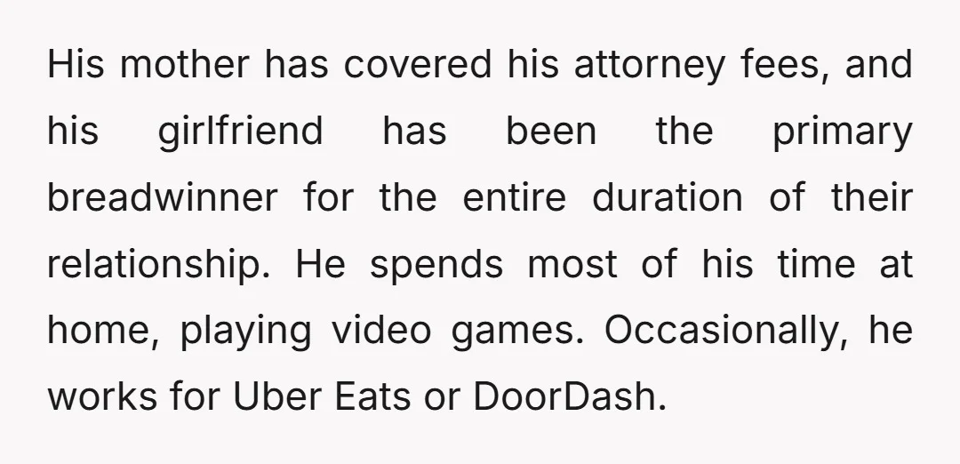 His mother has covered his attorney fees, and his girlfriend has been the primary breadwinner for the entire duration of their relationship. He spends most of his time at home,...