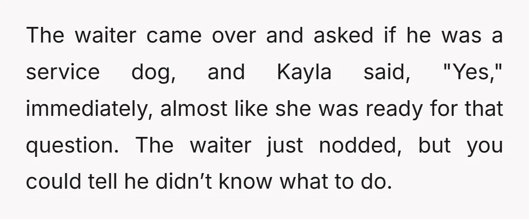 The waiter came over and asked if he was a service dog, and Kayla said, "Yes," immediately, almost like she was ready for that question. The waiter just nodded, but...