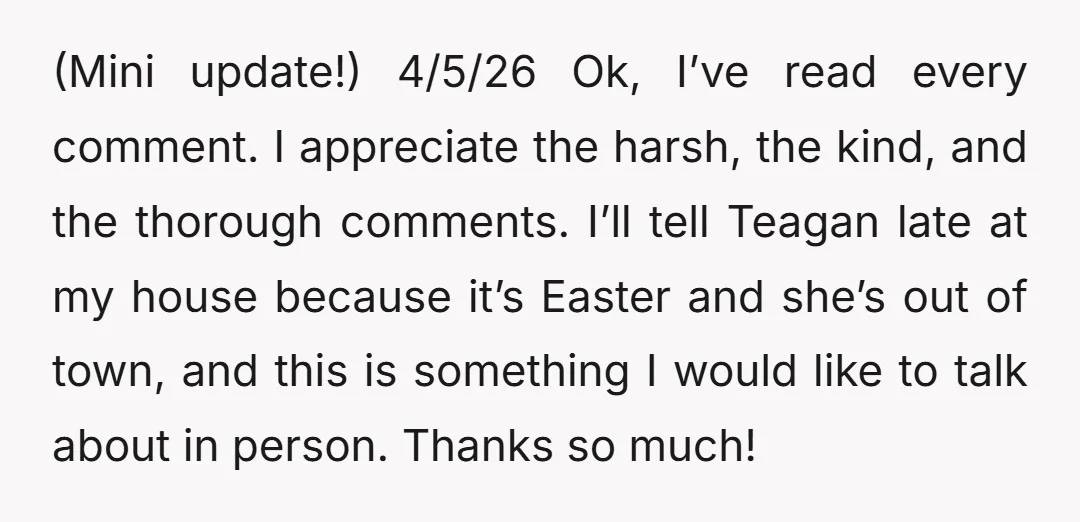 (Mini update!) 4/5/26 Ok, I’ve read every comment. I appreciate the harsh, the kind, and the thorough comments. I’ll tell Teagan late at my house because it’s Easter and she’s...