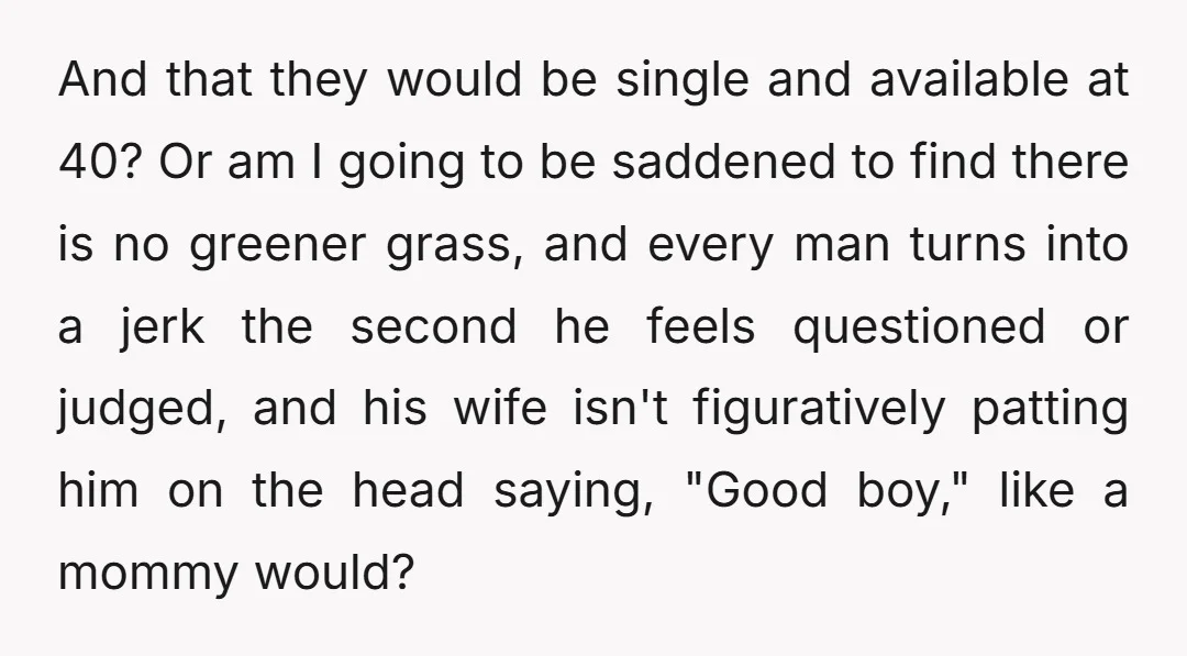 And that they would be single and available at 40? Or am I going to be saddened to find there is no greener grass, and every man turns into a...