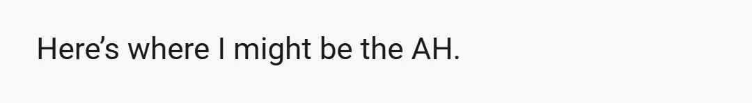 Here’s where I might be the AH.