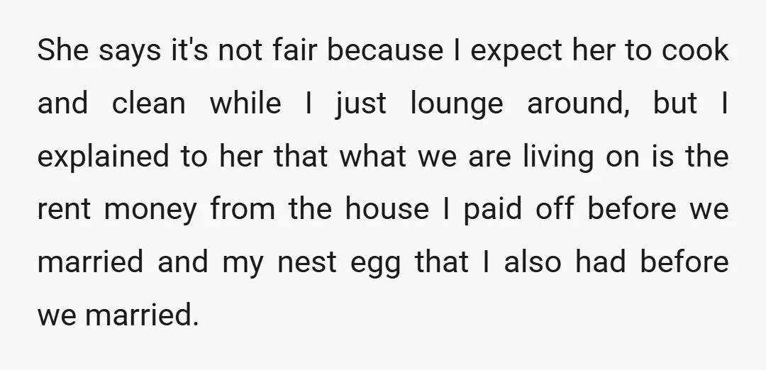 She says it's not fair because I expect her to cook and clean while I just lounge around, but I explained to her that what we are living on is...