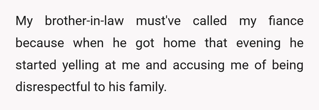 My brother-in-law must've called my fiance because when he got home that evening he started yelling at me and accusing me of being disrespectful to his family.