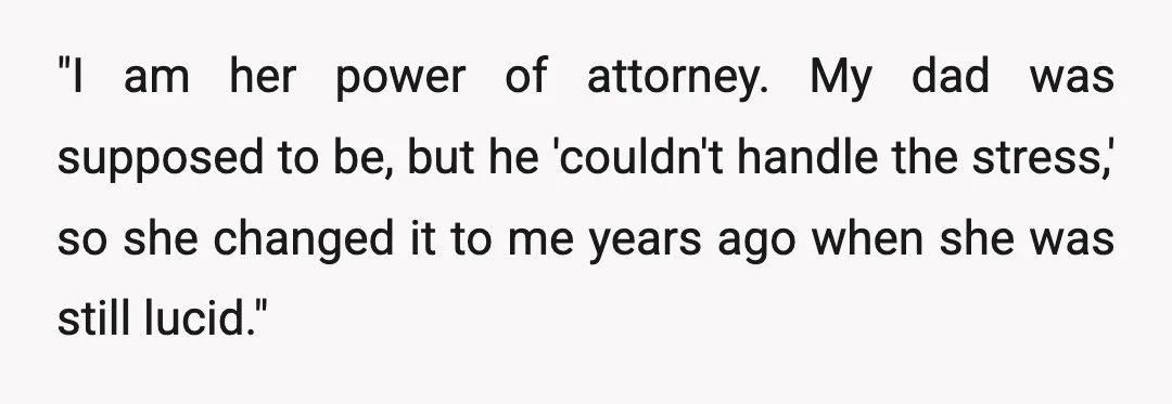 "I am her power of attorney. My dad was supposed to be, but he 'couldn't handle the stress,' so she changed it to me years ago when she was still...