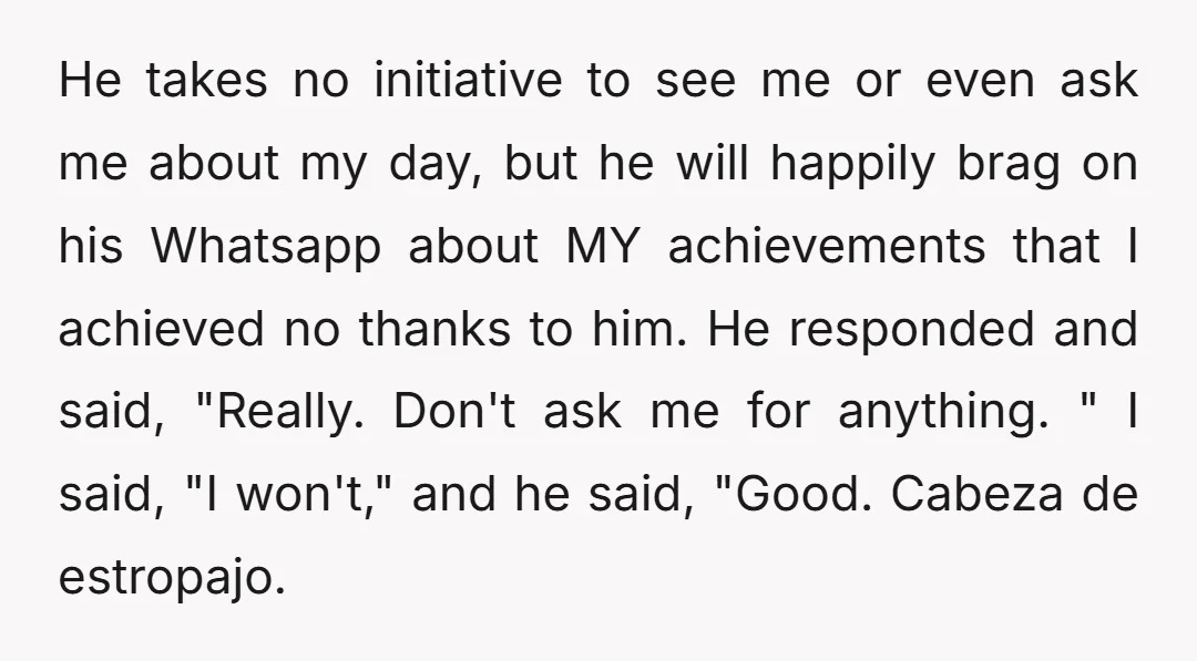 He takes no initiative to see me or even ask me about my day, but he will happily brag on his Whatsapp about MY achievements that I achieved no thanks...