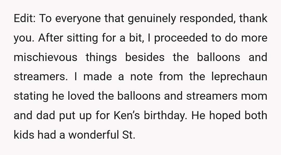 Edit: To everyone that genuinely responded, thank you. After sitting for a bit, I proceeded to do more mischievous things besides the balloons and streamers. I made a note from...