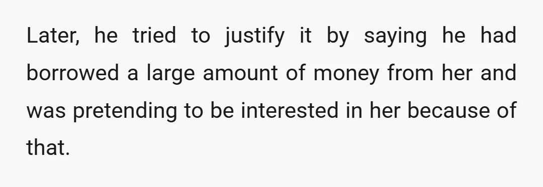 Later, he tried to justify it by saying he had borrowed a large amount of money from her and was pretending to be interested in her because of that.