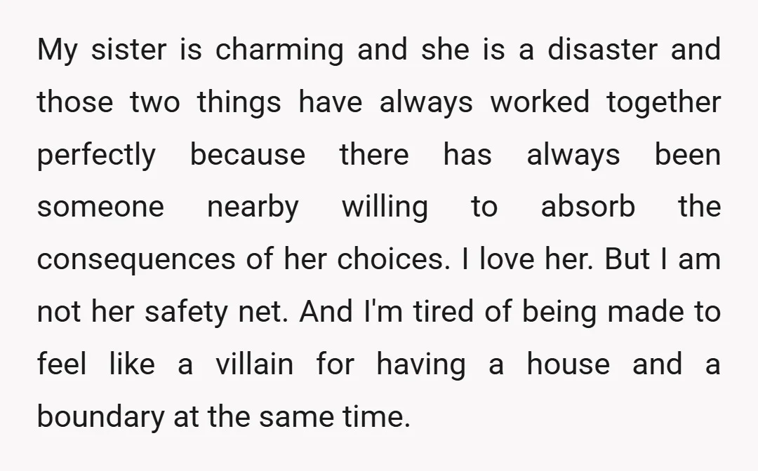 My sister is charming and she is a disaster and those two things have always worked together perfectly because there has always been someone nearby willing to absorb the consequences...