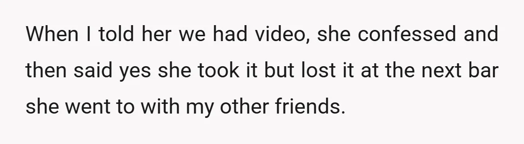 When I told her we had video, she confessed and then said yes she took it but lost it at the next bar she went to with my other friends.
