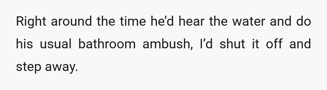 Right around the time he’d hear the water and do his usual bathroom ambush, I’d shut it off and step away.