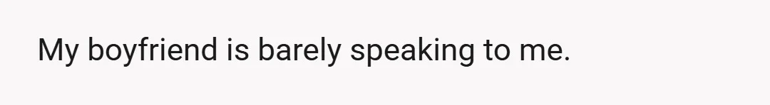 My boyfriend is barely speaking to me.