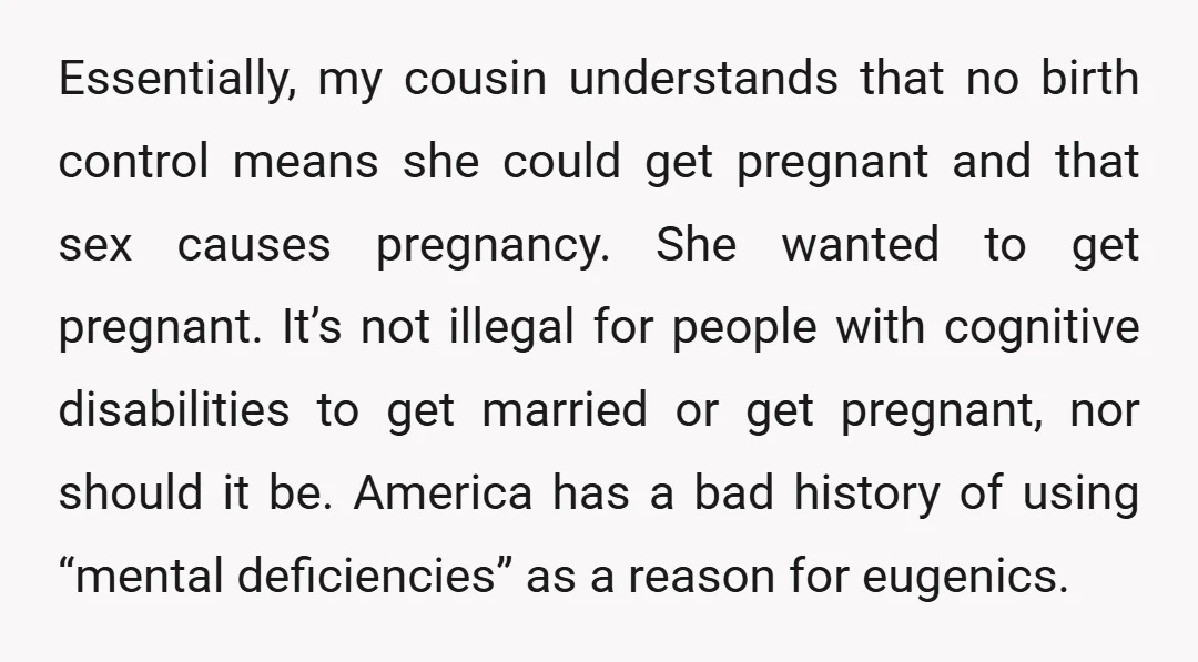 Essentially, my cousin understands that no birth control means she could get pregnant and that sex causes pregnancy. She wanted to get pregnant. It’s not illegal for people with cognitive...