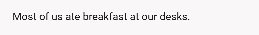 Most of us ate breakfast at our desks.