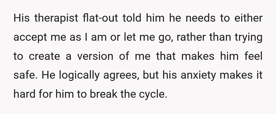 His therapist flat-out told him he needs to either accept me as I am or let me go, rather than trying to create a version of me that makes him...