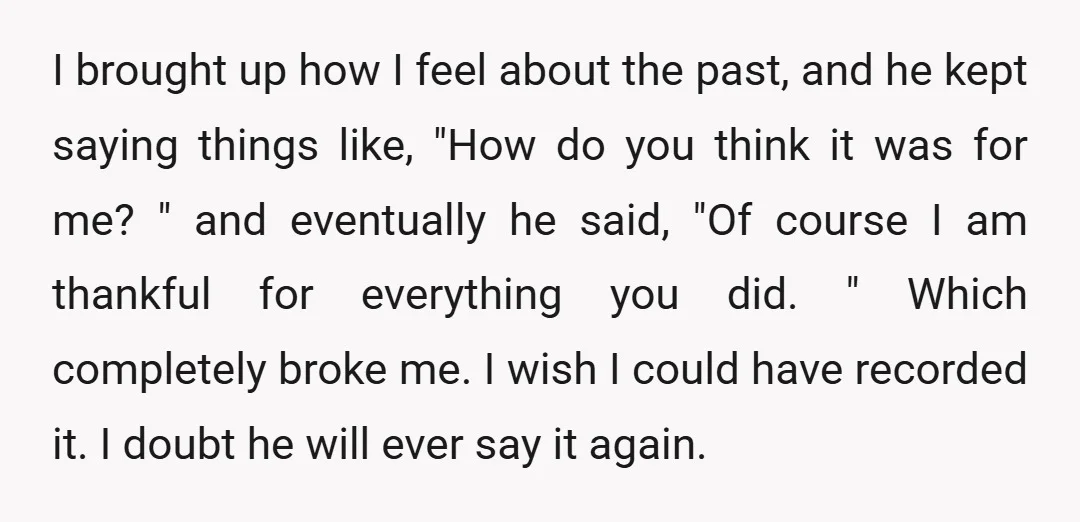 I brought up how I feel about the past, and he kept saying things like, "How do you think it was for me? " and eventually he said, "Of course...