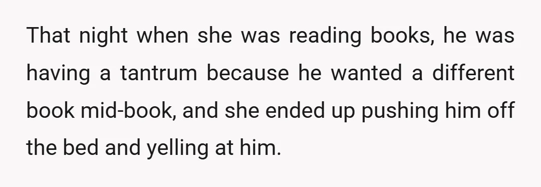 That night when she was reading books, he was having a tantrum because he wanted a different book mid-book, and she ended up pushing him off the bed and yelling...
