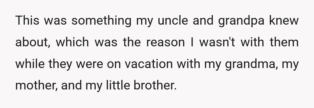 This was something my uncle and grandpa knew about, which was the reason I wasn't with them while they were on vacation with my grandma, my mother, and my little...