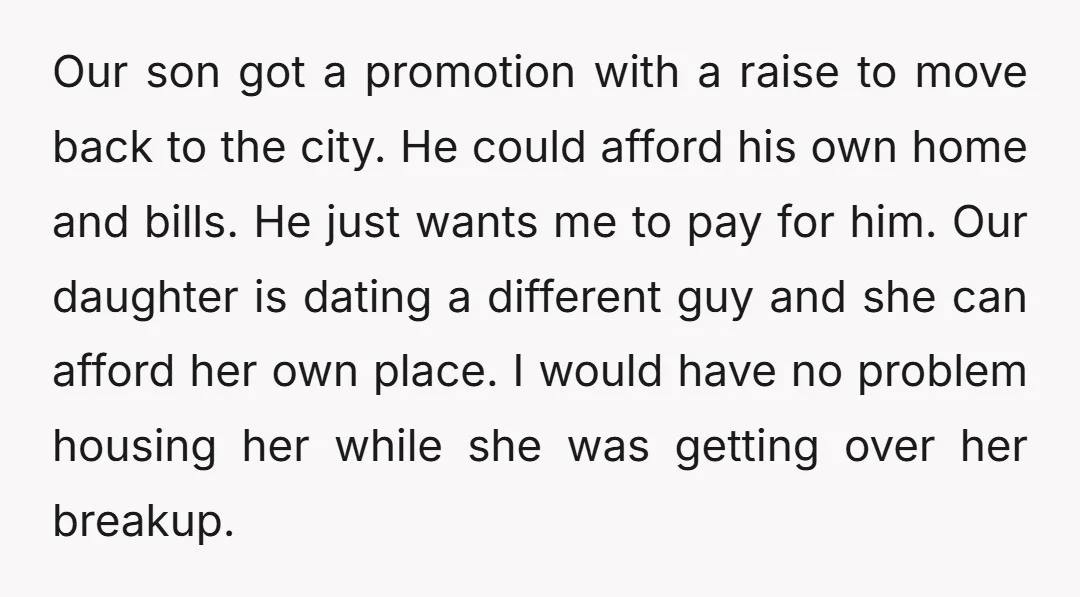 Our son got a promotion with a raise to move back to the city. He could afford his own home and bills. He just wants me to pay for him....