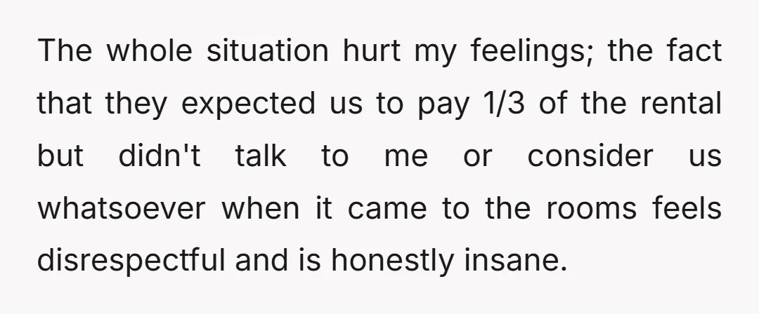 The whole situation hurt my feelings; the fact that they expected us to pay 1/3 of the rental but didn't talk to me or consider us whatsoever when it came...