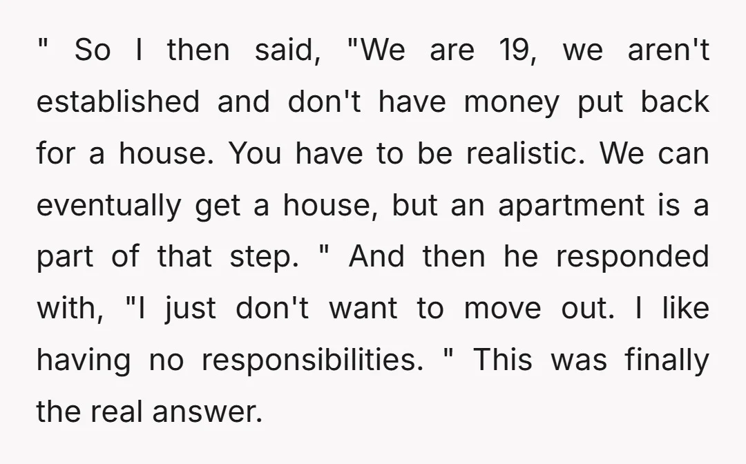 " So I then said, "We are 19, we aren't established and don't have money put back for a house. You have to be realistic. We can eventually get a...