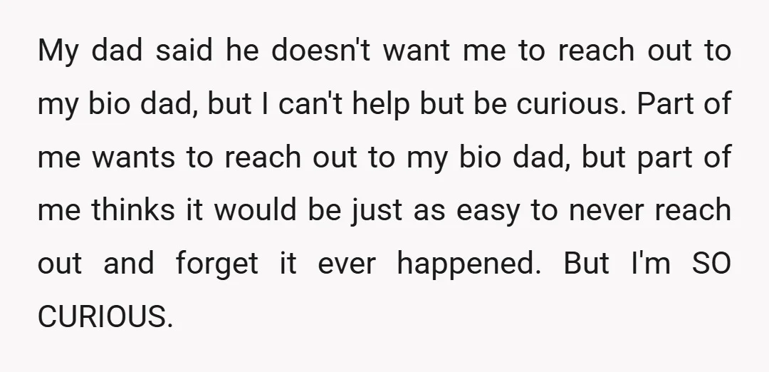 My dad said he doesn't want me to reach out to my bio dad, but I can't help but be curious. Part of me wants to reach out to my...