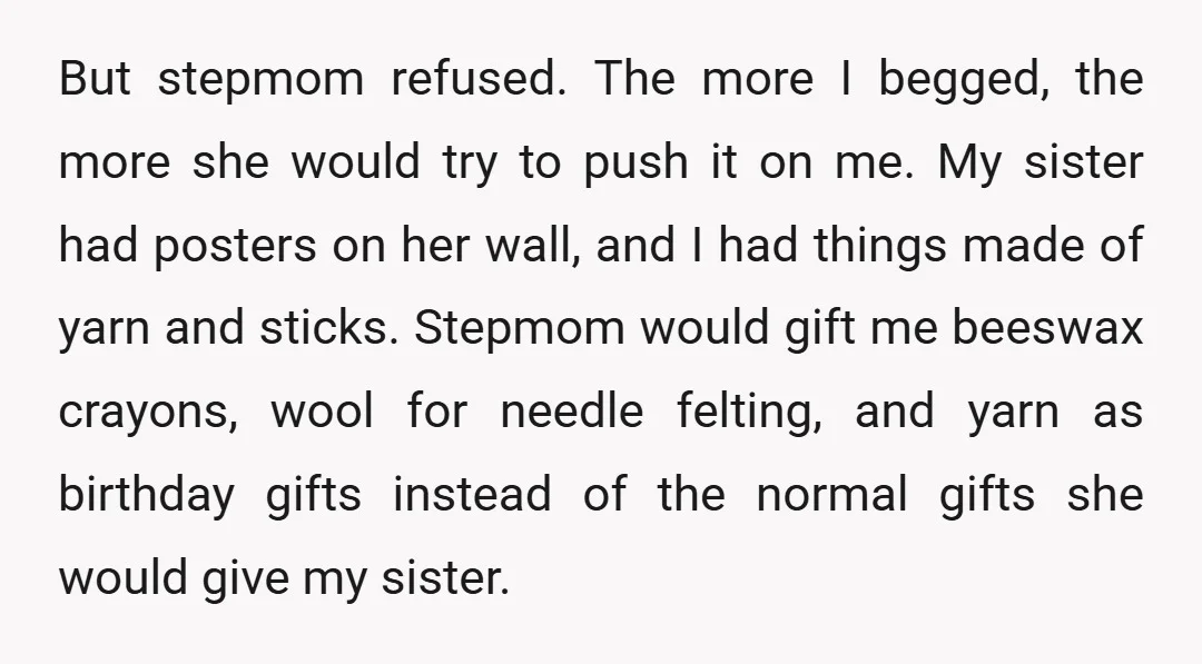 But stepmom refused. The more I begged, the more she would try to push it on me. My sister had posters on her wall, and I had things made of...