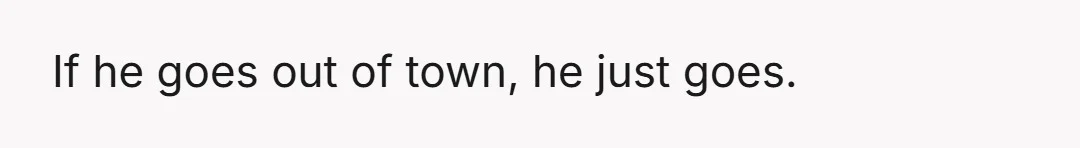 If he goes out of town, he just goes.