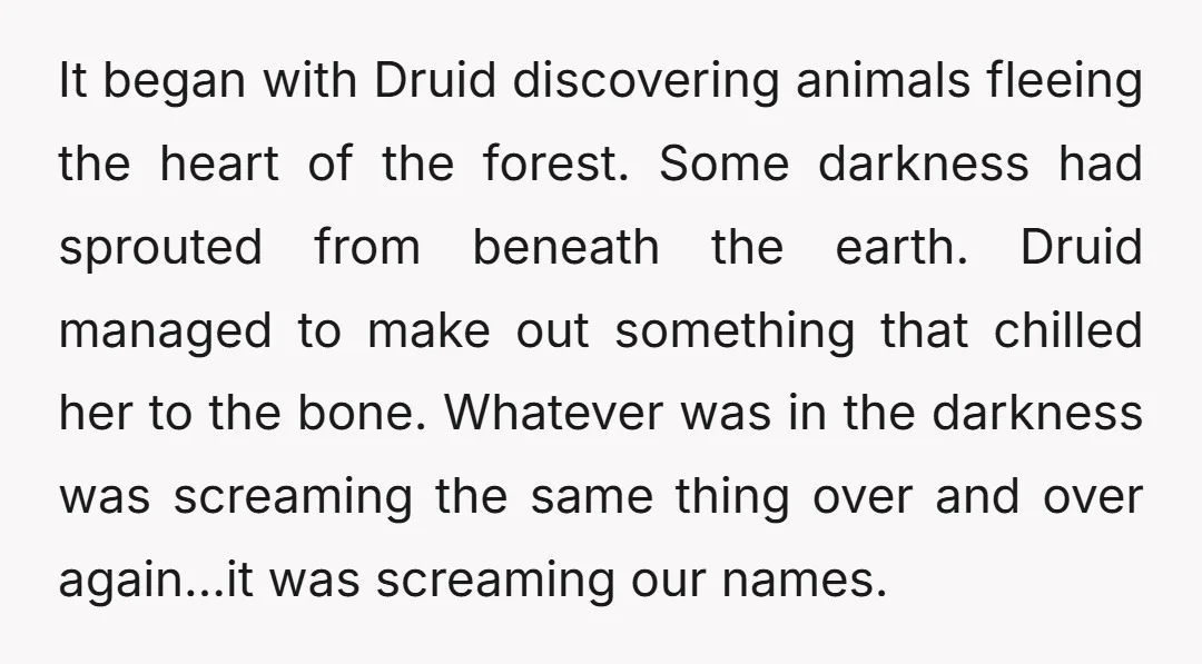 It began with Druid discovering animals fleeing the heart of the forest. Some darkness had sprouted from beneath the earth. Druid managed to make out something that chilled her to...