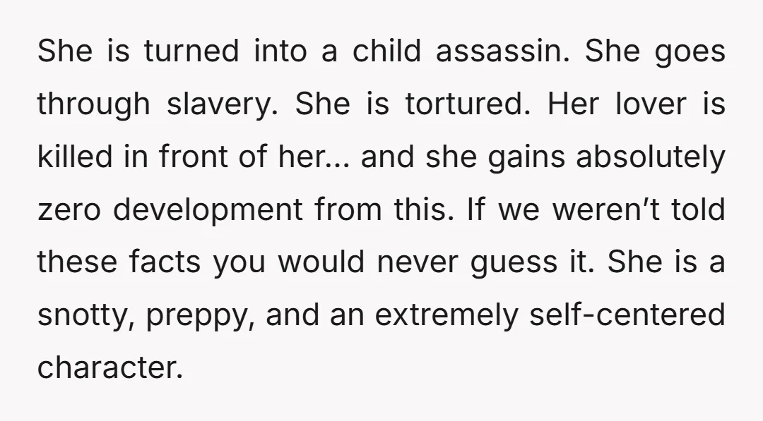 She is turned into a child assassin. She goes through slavery. She is tortured. Her lover is killed in front of her… and she gains absolutely zero development from this....