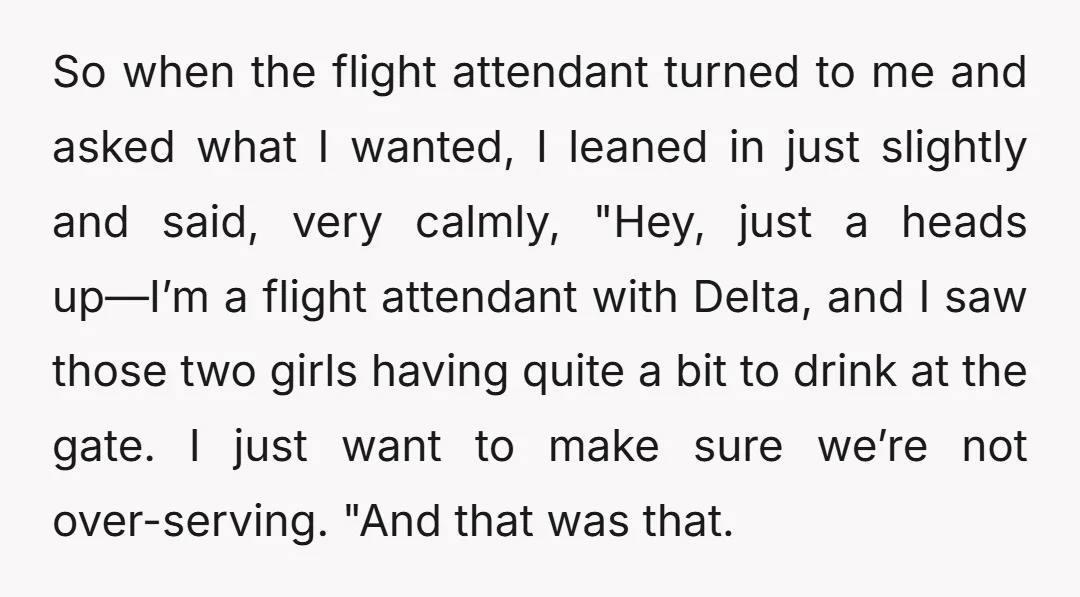 So when the flight attendant turned to me and asked what I wanted, I leaned in just slightly and said, very calmly, "Hey, just a heads up—I’m a flight attendant...