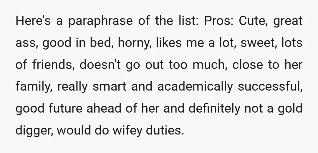 Here's a paraphrase of the list: Pros: Cute, great ass, good in bed, horny, likes me a lot, sweet, lots of friends, doesn't go out too much, close to her...