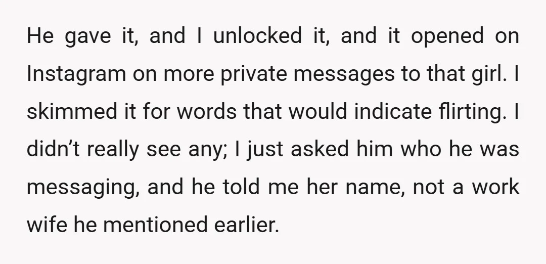He gave it, and I unlocked it, and it opened on Instagram on more private messages to that girl. I skimmed it for words that would indicate flirting. I didn’t...