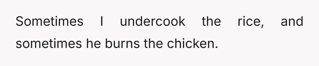 Sometimes I undercook the rice, and sometimes he burns the chicken.