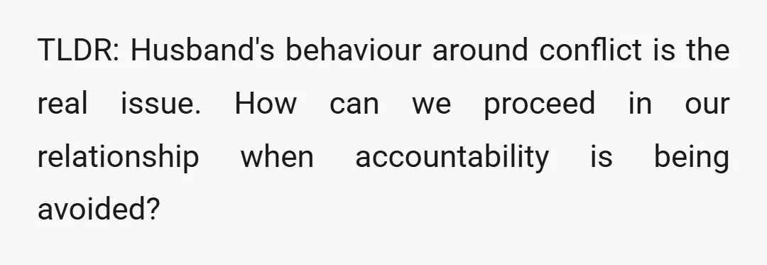 TLDR: Husband's behaviour around conflict is the real issue. How can we proceed in our relationship when accountability is being avoided?